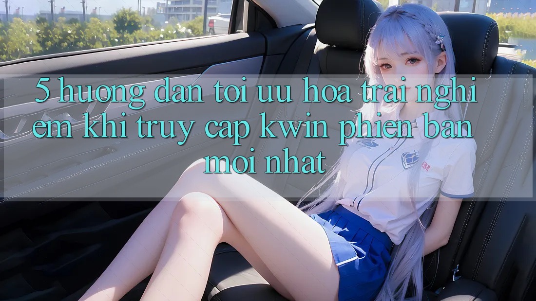 5. Hướng Dẫn Tối Ưu Hóa Trải Nghiệm Khi Truy Cập Kwin Phiên Bản Mới nhất