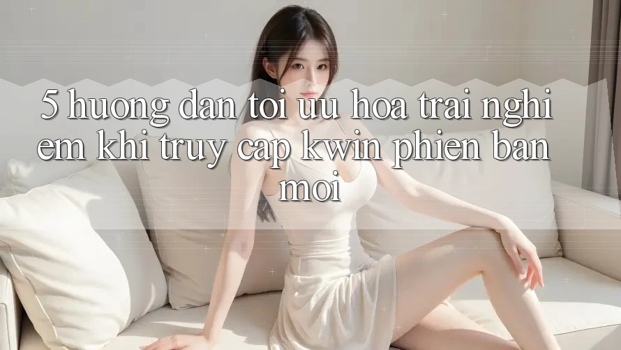 5. Hướng dẫn Tối Ưu Hóa Trải Nghiệm Khi Truy Cập Kwin Phiên Bản Mới
