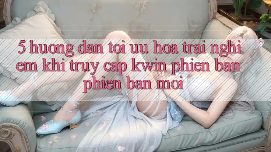 5. Hướng Dẫn Tối Ưu Hóa Trải Nghiệm Khi Truy Cập Kwin Phiên Bản Phiên bản mới