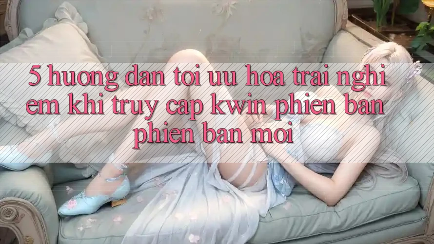 5. Hướng dẫn Tối Ưu Hóa Trải Nghiệm Khi Truy Cập Kwin Phiên Bản Phiên bản mới