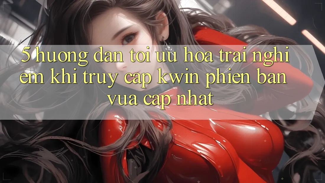 5. Hướng Dẫn Tối Ưu Hóa Trải Nghiệm Khi Truy Cập Kwin Phiên Bản Vừa cập nhật