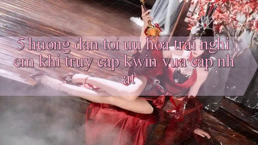 5. Hướng Dẫn Tối Ưu Hóa Trải Nghiệm Khi Truy Cập Kwin Vừa cập nhật