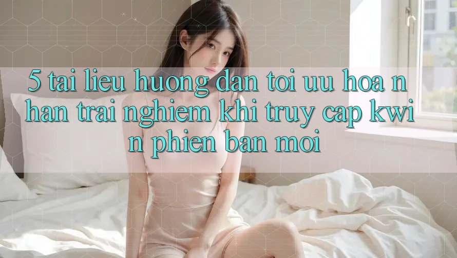 5. Tài liệu hướng dẫn Tối Ưu Hóa Nhận trải nghiệm Khi Truy Cập Kwin Phiên Bản Mới