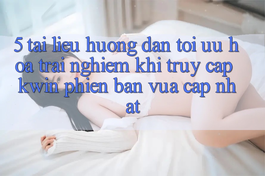 5. Tài liệu hướng dẫn Tối Ưu Hóa Trải Nghiệm Khi Truy Cập Kwin Phiên Bản Vừa cập nhật