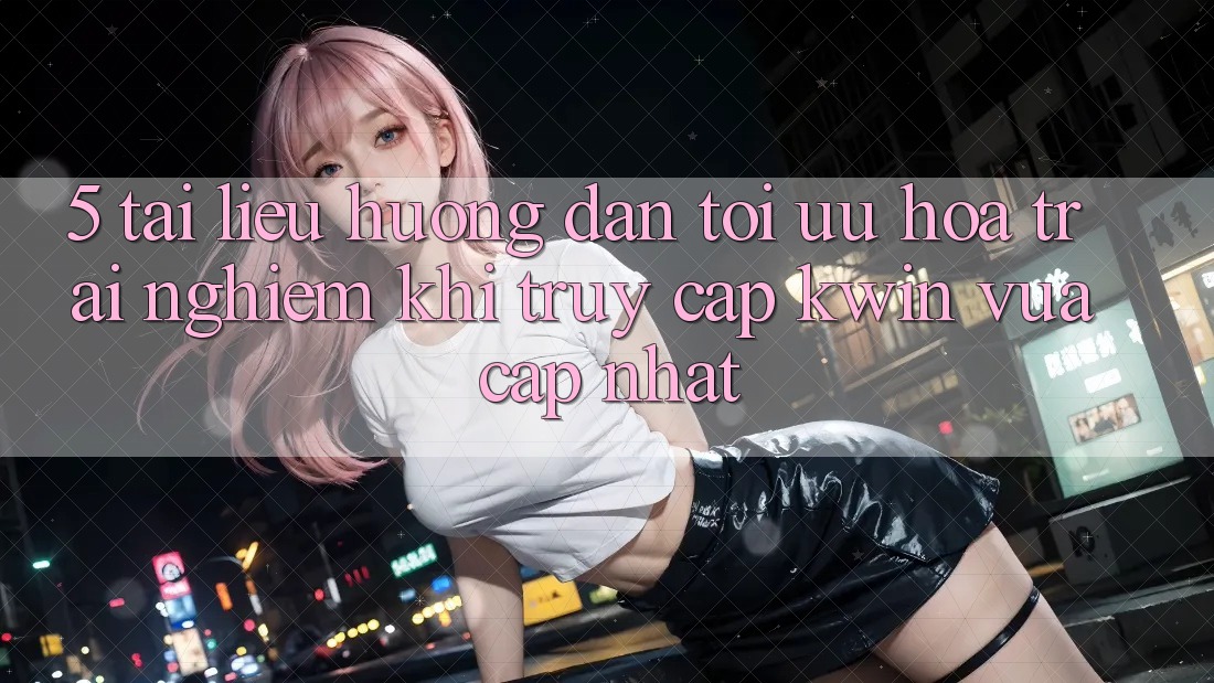 5. Tài liệu hướng dẫn Tối Ưu Hóa Trải nghiệm Khi Truy Cập Kwin Vừa cập nhật
