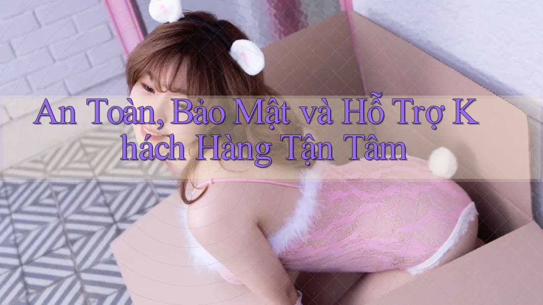 An Toàn, Bảo Mật và Hỗ Trợ Khách Hàng Tận Tâm