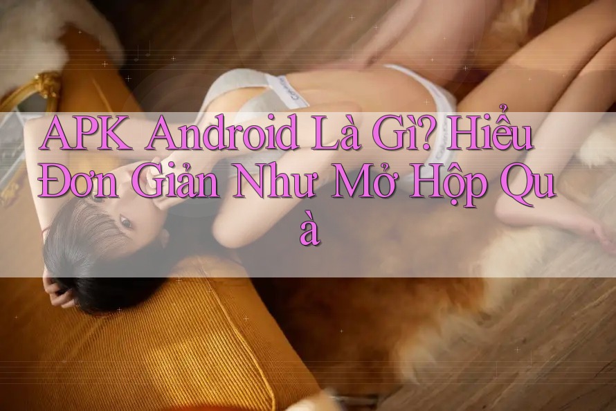 APK Android Là Gì? Hiểu Đơn Giản Như Mở Hộp Quà APK Android Là Gì? Hiểu Đơn Giản Như Mở Hộp Quà
