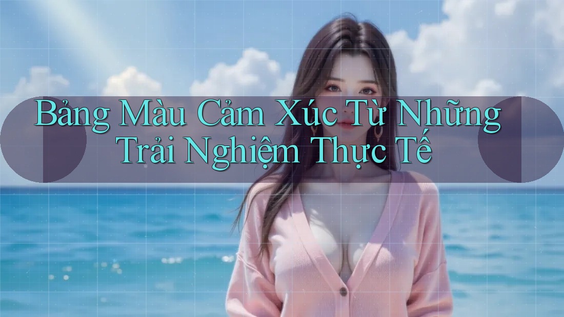 Bảng Màu Cảm Xúc Từ Những Trải Nghiệm Thực Tế Bảng Màu Cảm Xúc Từ Những Trải Nghiệm Thực Tế