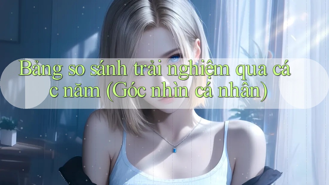 Bảng so sánh trải nghiệm qua các năm (Góc nhìn cá nhân)