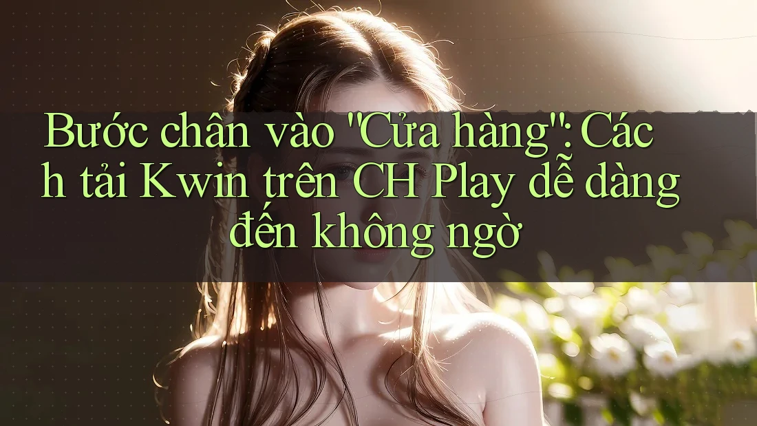 Bước chân vào “Cửa hàng”: Cách tải Kwin trên CH Play dễ dàng đến không ngờ