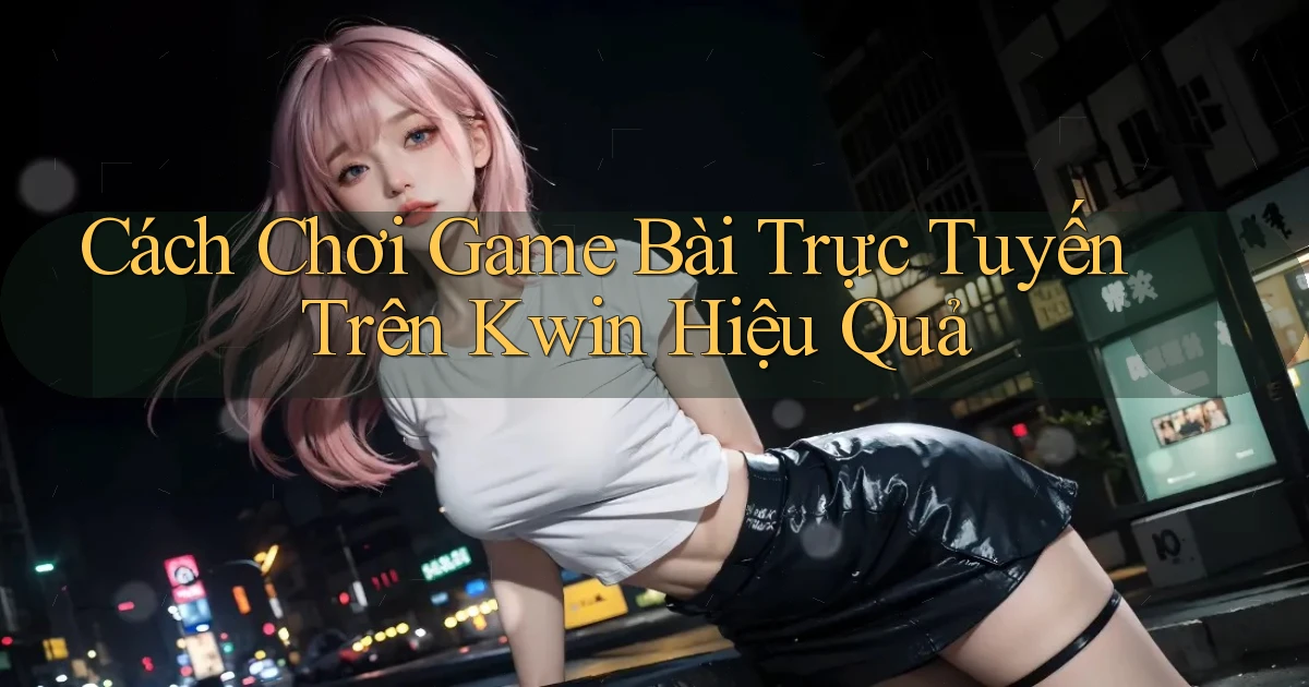 cách chơi game bài trực tuyến trên kwin hiệu quả
