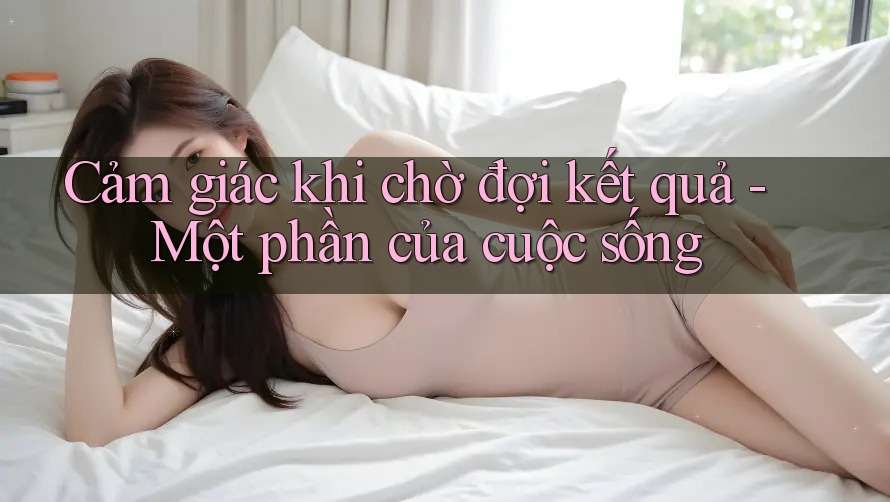 Cảm giác khi chờ đợi kết quả - Một phần của cuộc sống Cảm giác khi chờ đợi kết quả - Một phần của cuộc sống