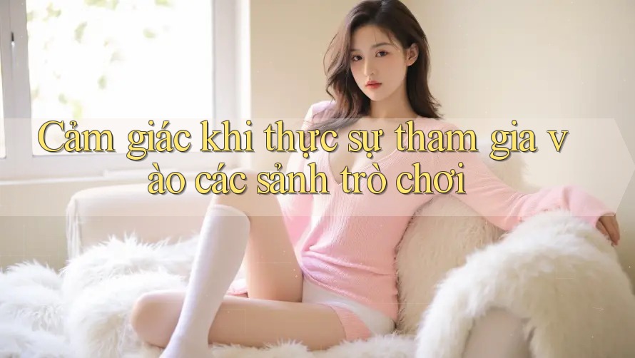 Cảm giác khi thực sự tham gia vào các sảnh trò chơi