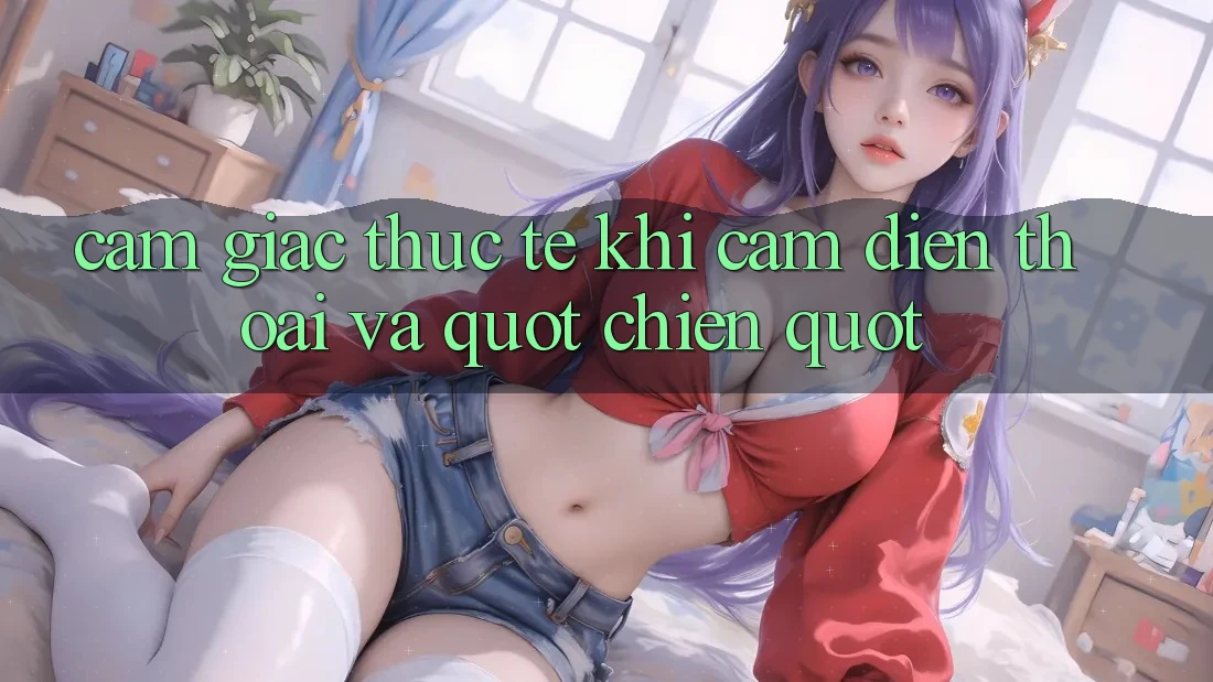 Cảm giác thực tế khi cầm điện thoại và " chiến"