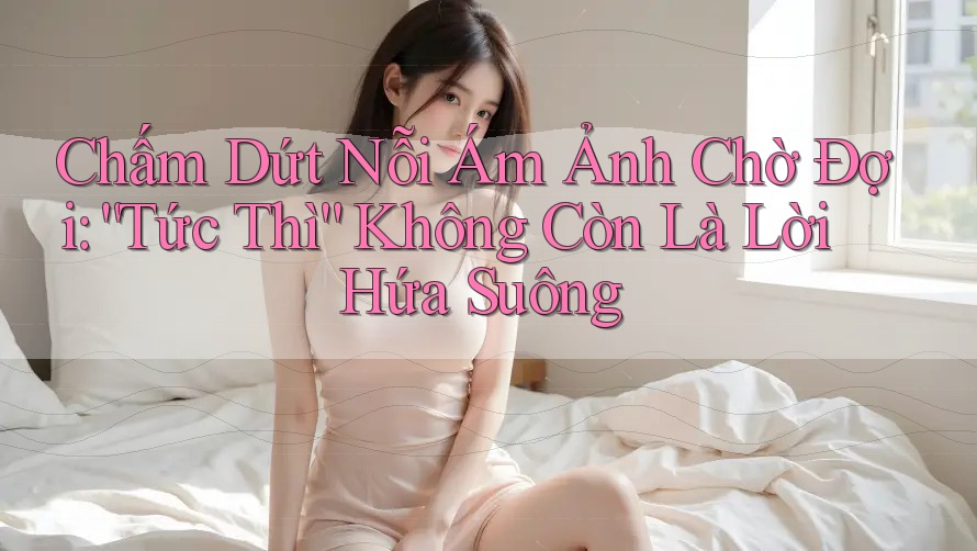 Chấm Dứt Nỗi Ám Ảnh Chờ Đợi: “Tức Thì” Không Còn Là Lời Hứa Suông