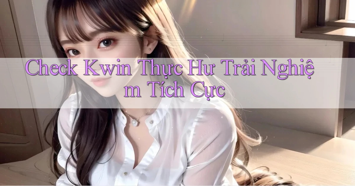 check kwin thực hư trải nghiệm tích cực