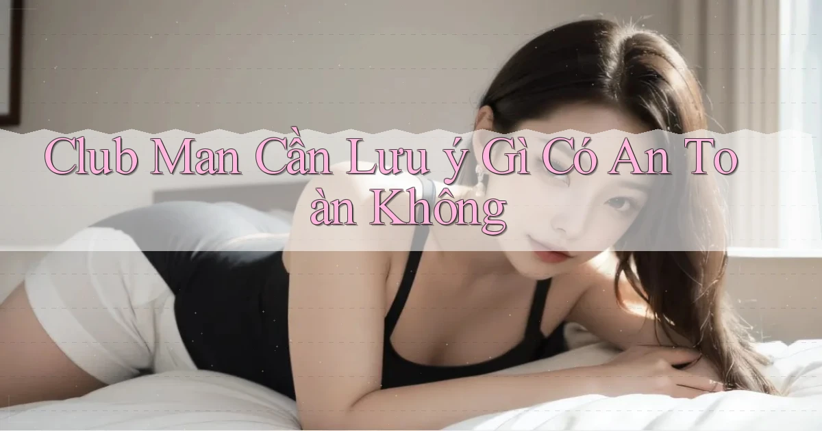 club man cần lưu ý gì có an toàn không