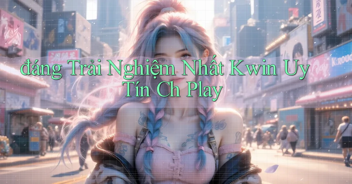 đáng trải nghiệm nhất kwin uy tín ch play