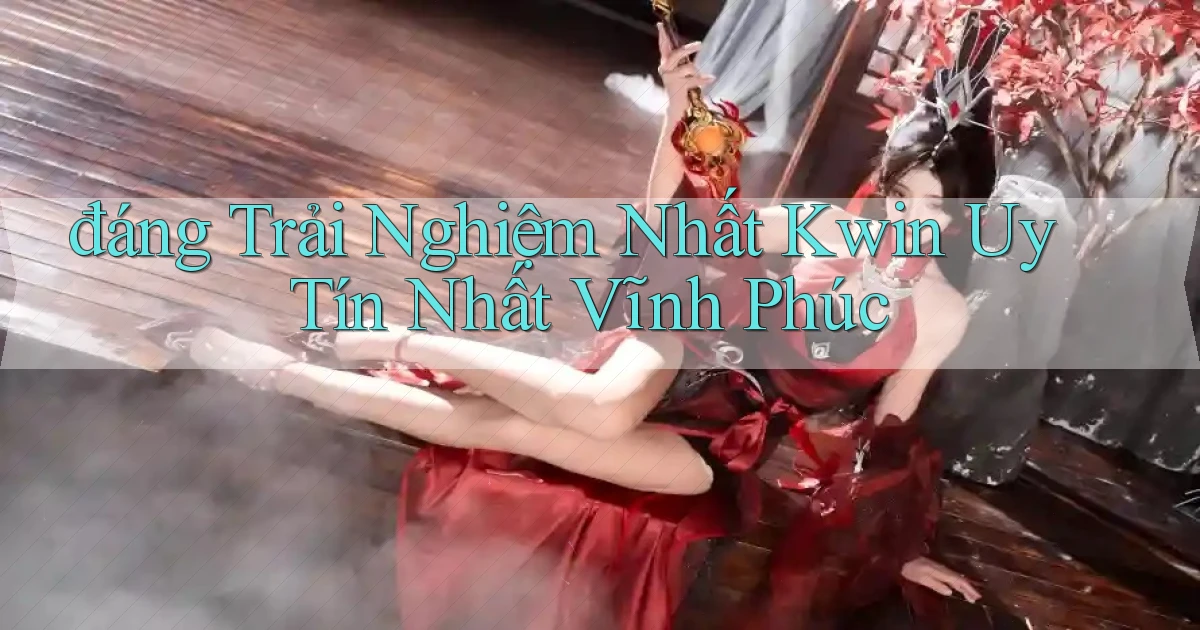 đáng trải nghiệm nhất kwin uy tín nhất Vĩnh Phúc