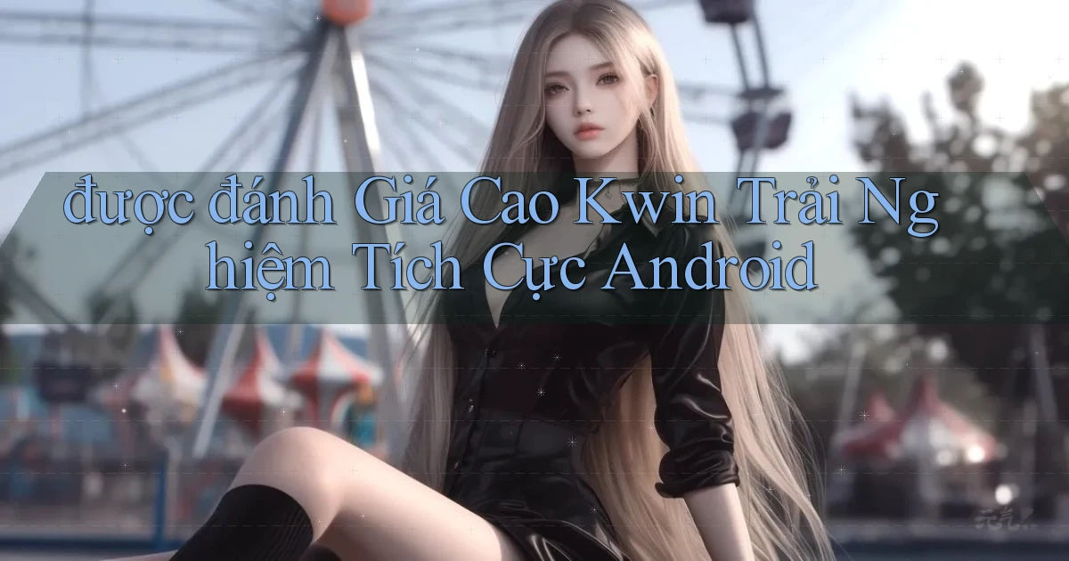được đánh giá cao kwin trải nghiệm tích cực android