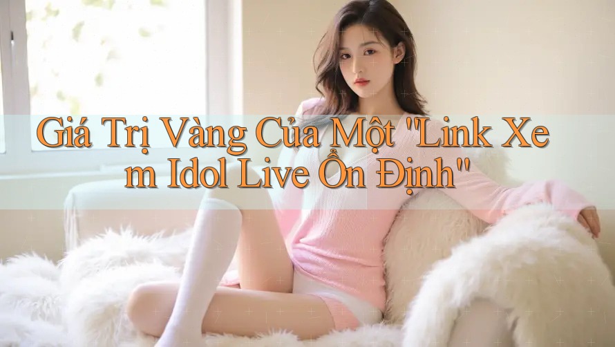 Giá Trị Vàng Của Một “Link Xem Idol Live Ổn Định”