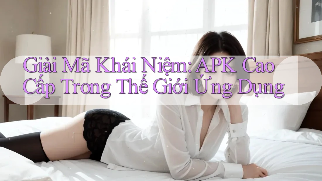 Giải Mã Khái Niệm: APK Cao Cấp Trong Thế Giới Ứng Dụng