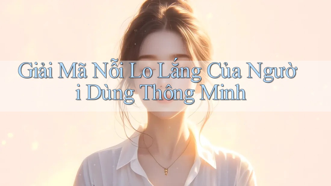 Giải Mã Nỗi Lo Lắng Của Người Dùng Thông Minh