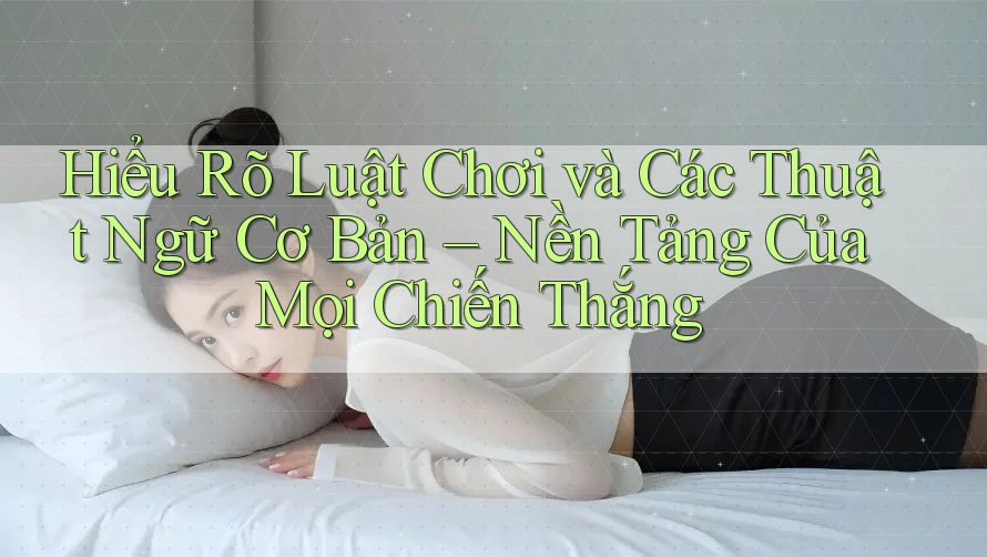 Hiểu Rõ Luật Chơi và Các Thuật Ngữ Cơ Bản – Nền Tảng Của Mọi Chiến Thắng