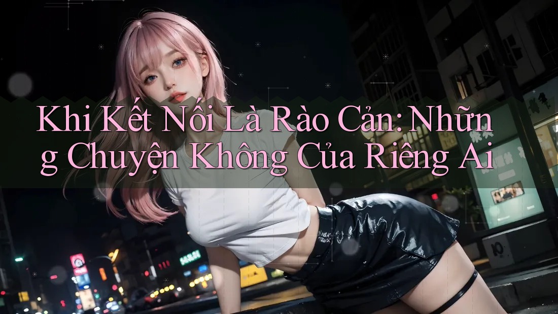 Khi Kết Nối Là Rào Cản: Những Chuyện Không Của Riêng Ai