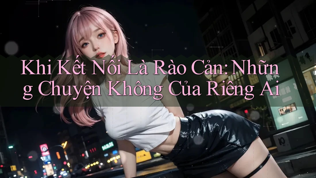 Khi Kết Nối Là Rào Cản: Những Chuyện Không Của Riêng Ai
