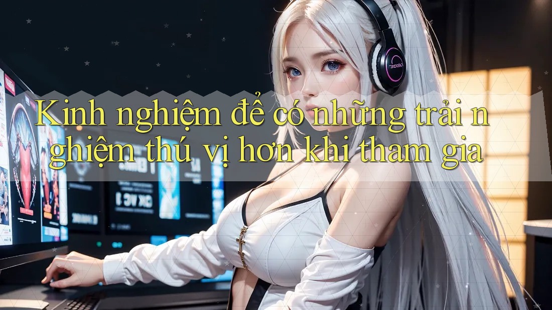 Kinh nghiệm để có những trải nghiệm thú vị hơn khi tham gia