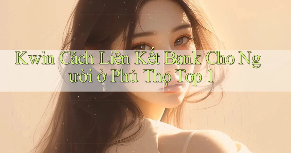 kwin cách liên kết bank cho người ở Phú Thọ top 1