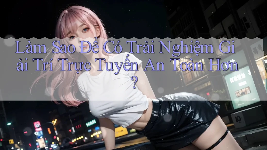 Làm Sao Để Có Trải Nghiệm Giải Trí Trực Tuyến An Toàn Hơn?