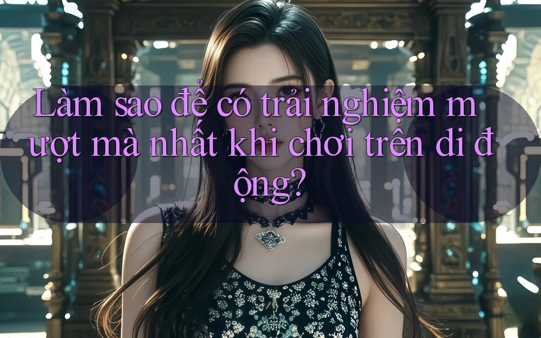 Làm sao để có trải nghiệm mượt mà nhất khi chơi trên di động?