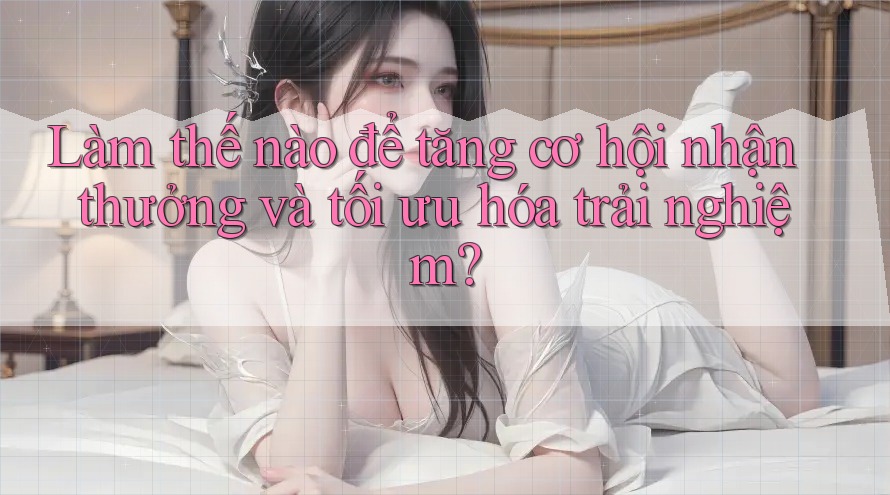 Làm thế nào để tăng cơ hội nhận thưởng và tối ưu hóa trải nghiệm?