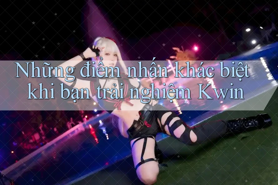 Những điểm nhấn khác biệt khi bạn trải nghiệm Kwin Những điểm nhấn khác biệt khi bạn trải nghiệm Kwin