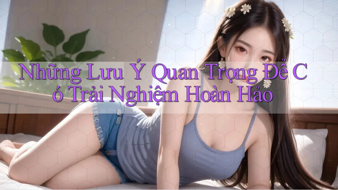 Những Lưu Ý Quan Trọng Để Có Trải Nghiệm Hoàn Hảo