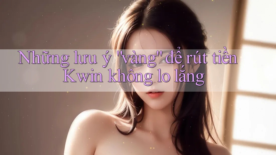 Những lưu ý “vàng” để rút tiền Kwin không lo lắng