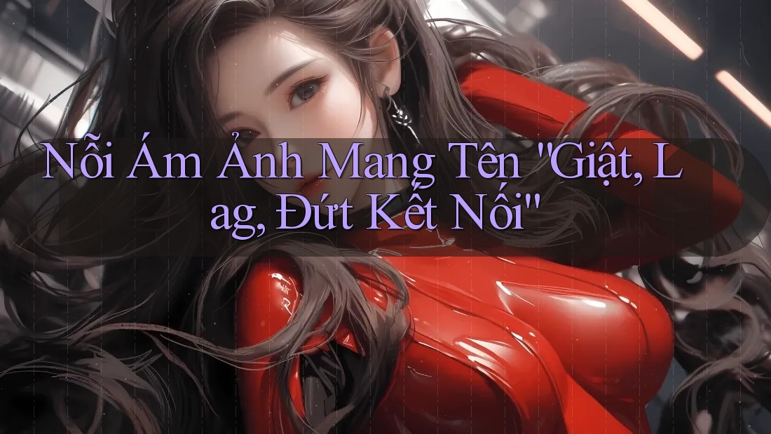 Nỗi Ám Ảnh Mang Tên “Giật, Lag, Đứt Kết Nối”