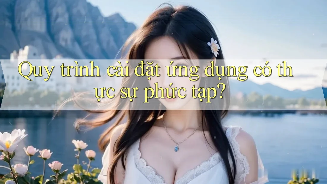 Quy trình cài đặt ứng dụng có thực sự phức tạp?