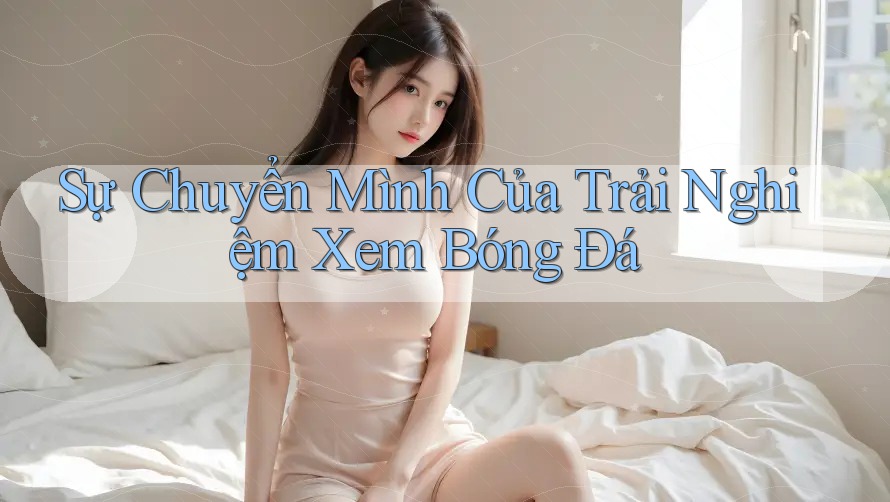 Sự Chuyển Mình Của Trải Nghiệm Xem Bóng Đá