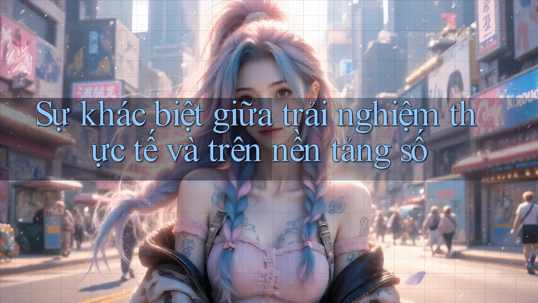 Sự khác biệt giữa trải nghiệm thực tế và trên nền tảng số Sự khác biệt giữa trải nghiệm thực tế và trên nền tảng số