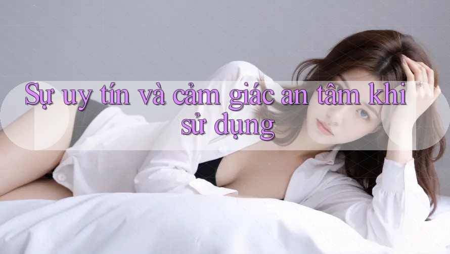 Sự uy tín và cảm giác an tâm khi sử dụng