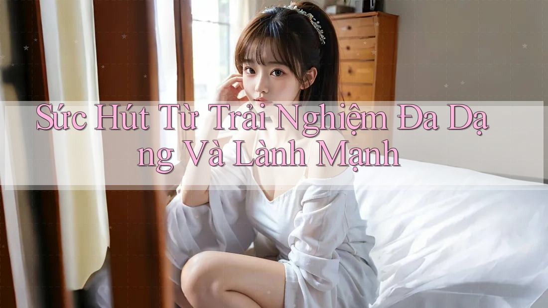 Sức Hút Từ Trải Nghiệm Đa Dạng Và Lành Mạnh