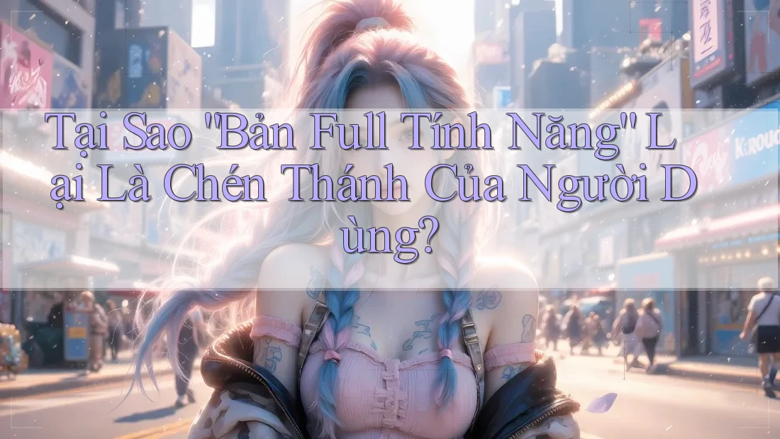Tại Sao “Bản Full Tính Năng” Lại Là Chén Thánh Của Người Dùng? Tại Sao “Bản Full Tính Năng” Lại Là Chén Thánh Của Người Dùng?
