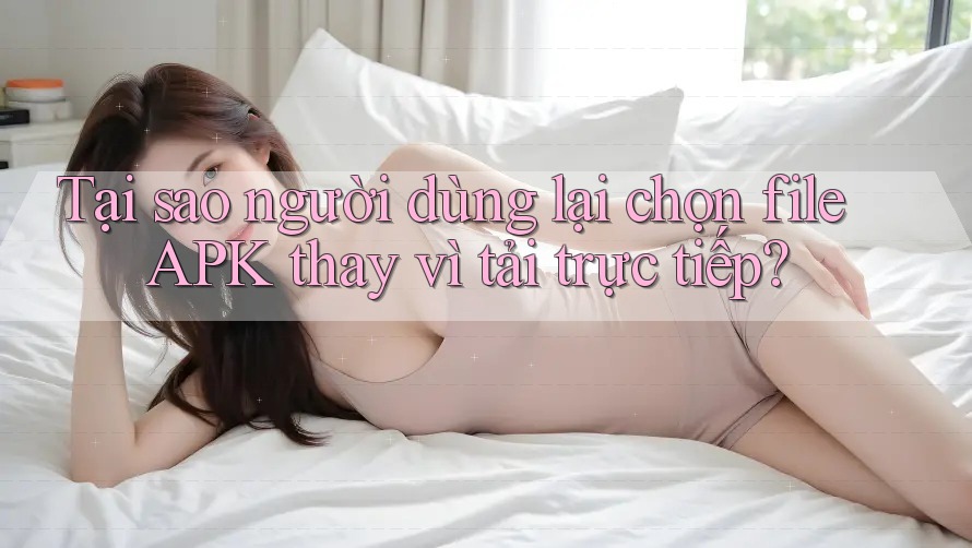 Tại sao người dùng lại chọn file APK thay vì tải trực tiếp?