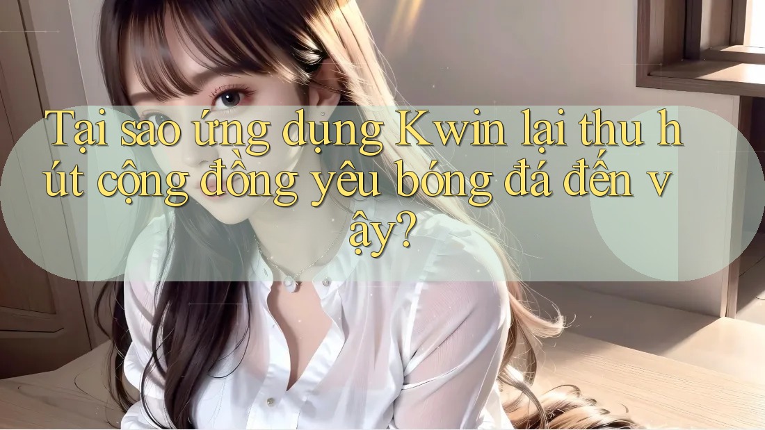 Tại sao ứng dụng Kwin lại thu hút cộng đồng yêu bóng đá đến vậy?