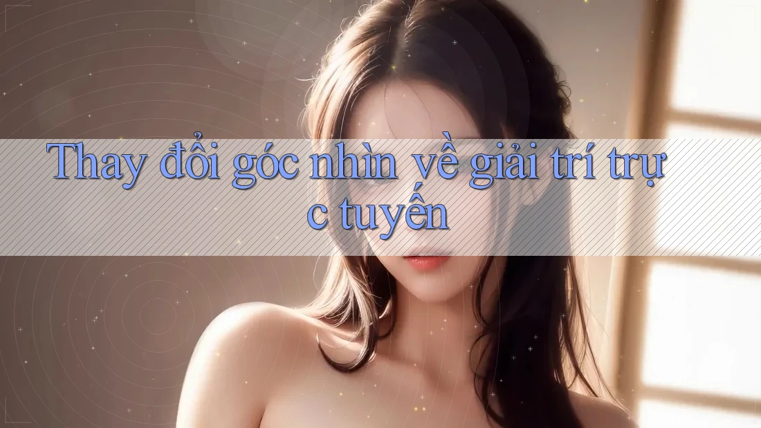 Thay đổi góc nhìn về giải trí trực tuyến
