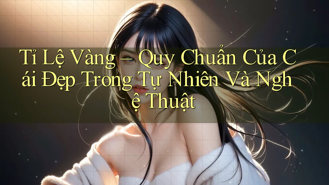 Tỉ Lệ Vàng – Quy Chuẩn Của Cái Đẹp Trong Tự Nhiên Và Nghệ Thuật