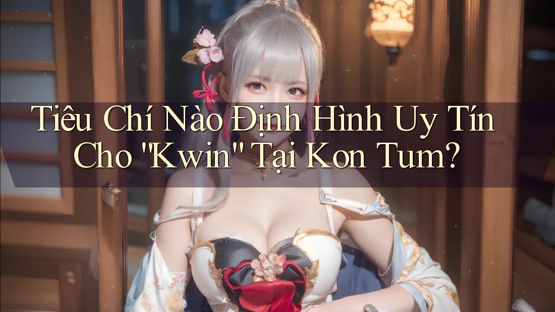 Tiêu Chí Nào Định Hình Uy Tín Cho “Kwin” Tại Kon Tum?